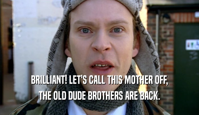 BRILLIANT! LET'S CALL THIS MOTHER OFF, THE OLD DUDE BROTHERS ARE BACK. 