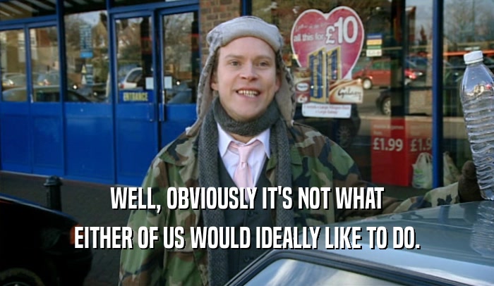 WELL, OBVIOUSLY IT'S NOT WHAT EITHER OF US WOULD IDEALLY LIKE TO DO. 