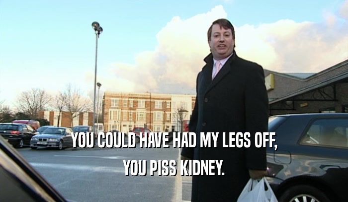 YOU COULD HAVE HAD MY LEGS OFF,
 YOU PISS KIDNEY.
 