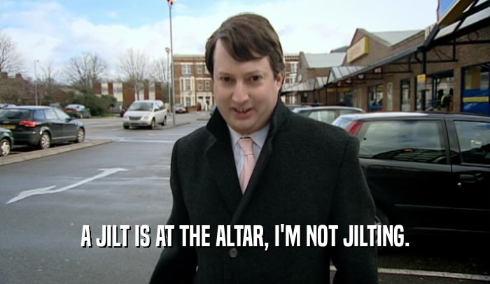 A JILT IS AT THE ALTAR, I'M NOT JILTING.  
