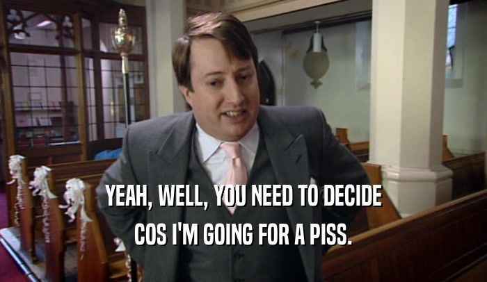 YEAH, WELL, YOU NEED TO DECIDE COS I'M GOING FOR A PISS. 