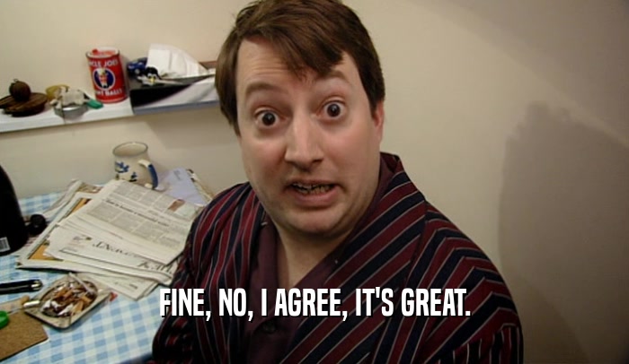 FINE, NO, I AGREE, IT'S GREAT.  