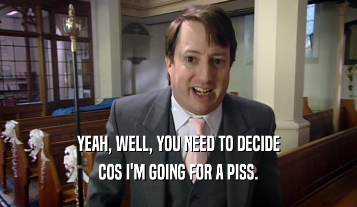 YEAH, WELL, YOU NEED TO DECIDE COS I'M GOING FOR A PISS. 