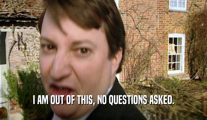 I AM OUT OF THIS, NO QUESTIONS ASKED.  