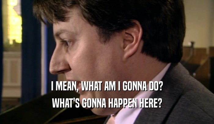 I MEAN, WHAT AM I GONNA DO? WHAT'S GONNA HAPPEN HERE? 