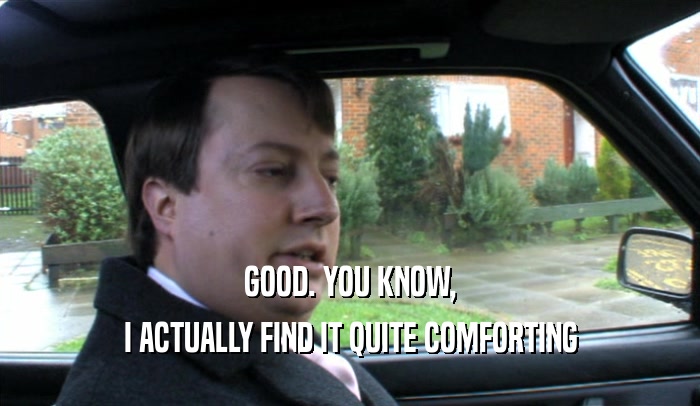 GOOD. YOU KNOW, I ACTUALLY FIND IT QUITE COMFORTING 