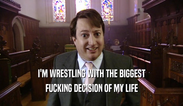 I'M WRESTLING WITH THE BIGGEST FUCKING DECISION OF MY LIFE 