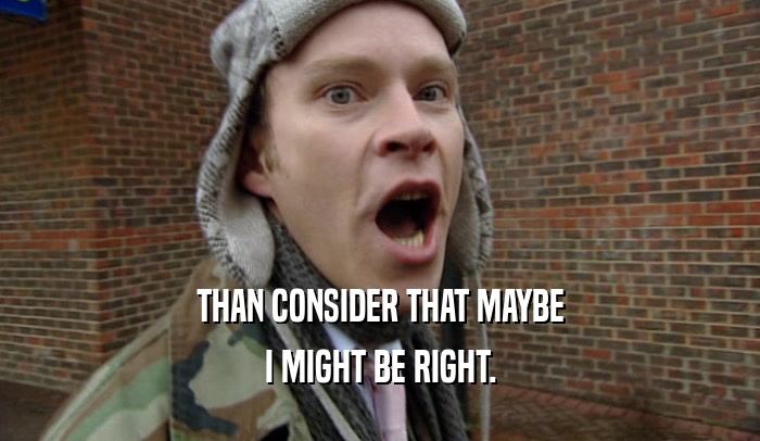 THAN CONSIDER THAT MAYBE I MIGHT BE RIGHT. 
