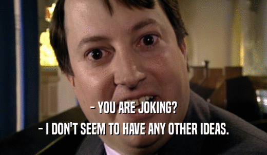 - YOU ARE JOKING? - I DON'T SEEM TO HAVE ANY OTHER IDEAS. 
