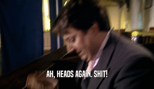 AH, HEADS AGAIN. SHIT!  