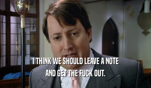 I THINK WE SHOULD LEAVE A NOTE AND GET THE FUCK OUT. 