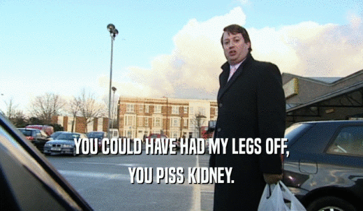 YOU COULD HAVE HAD MY LEGS OFF, YOU PISS KIDNEY. 