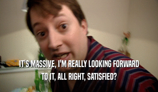 IT'S MASSIVE, I'M REALLY LOOKING FORWARD TO IT, ALL RIGHT, SATISFIED? 
