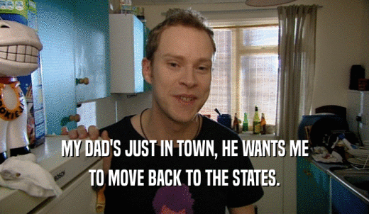 MY DAD'S JUST IN TOWN, HE WANTS ME TO MOVE BACK TO THE STATES. 