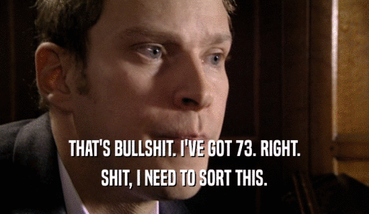 THAT'S BULLSHIT. I'VE GOT 73. RIGHT. SHIT, I NEED TO SORT THIS. 