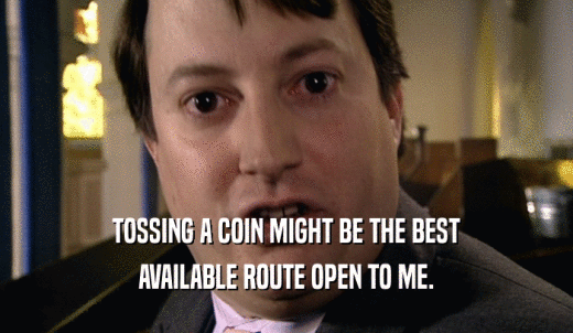TOSSING A COIN MIGHT BE THE BEST AVAILABLE ROUTE OPEN TO ME. 