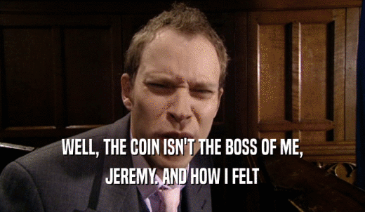 WELL, THE COIN ISN'T THE BOSS OF ME, JEREMY. AND HOW I FELT 