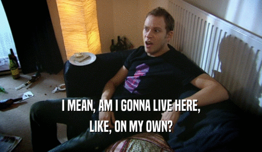 I MEAN, AM I GONNA LIVE HERE, LIKE, ON MY OWN? 