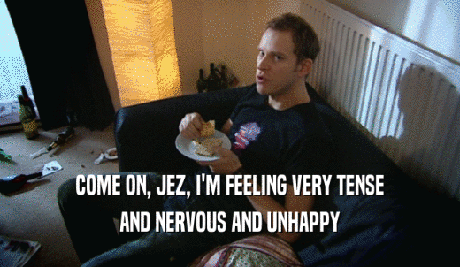 COME ON, JEZ, I'M FEELING VERY TENSE AND NERVOUS AND UNHAPPY 