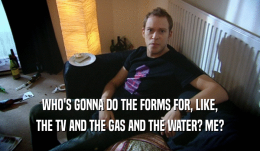 WHO'S GONNA DO THE FORMS FOR, LIKE, THE TV AND THE GAS AND THE WATER? ME? 