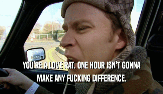 YOU'RE A LOVE RAT. ONE HOUR ISN'T GONNA MAKE ANY FUCKING DIFFERENCE. 