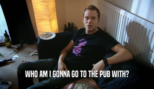 WHO AM I GONNA GO TO THE PUB WITH?  