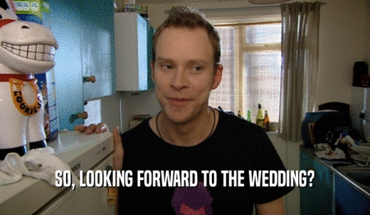 SO, LOOKING FORWARD TO THE WEDDING?  