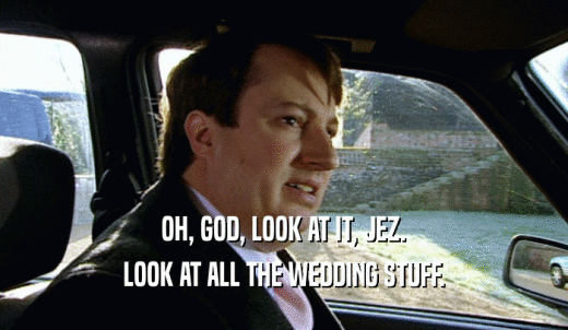 OH, GOD, LOOK AT IT, JEZ. LOOK AT ALL THE WEDDING STUFF. 