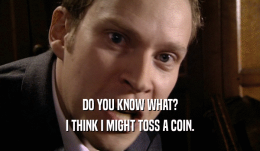 DO YOU KNOW WHAT? I THINK I MIGHT TOSS A COIN. 