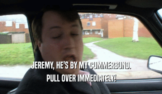 JEREMY, HE'S BY MY CUMMERBUND. PULL OVER IMMEDIATELY! 
