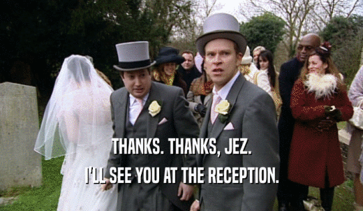 THANKS. THANKS, JEZ. I'LL SEE YOU AT THE RECEPTION. 