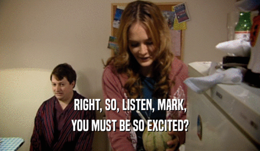 RIGHT, SO, LISTEN, MARK, YOU MUST BE SO EXCITED? 