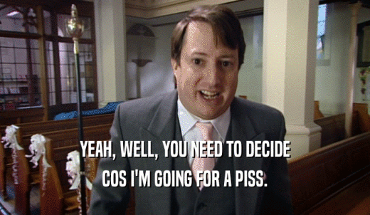 YEAH, WELL, YOU NEED TO DECIDE COS I'M GOING FOR A PISS. 