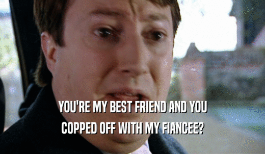 YOU'RE MY BEST FRIEND AND YOU COPPED OFF WITH MY FIANCEE? 