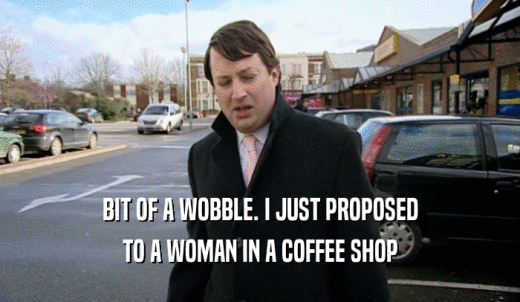 BIT OF A WOBBLE. I JUST PROPOSED TO A WOMAN IN A COFFEE SHOP 