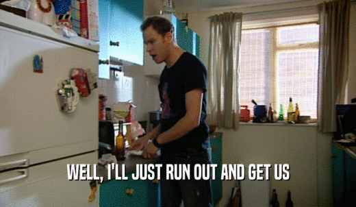 WELL, I'LL JUST RUN OUT AND GET US  