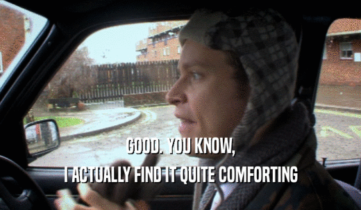 GOOD. YOU KNOW, I ACTUALLY FIND IT QUITE COMFORTING 