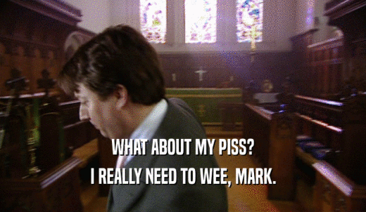 WHAT ABOUT MY PISS? I REALLY NEED TO WEE, MARK. 