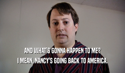 AND WHAT'S GONNA HAPPEN TO ME? I MEAN, NANCY'S GOING BACK TO AMERICA. 