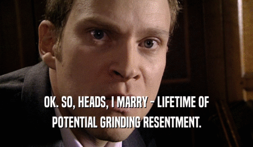 OK. SO, HEADS, I MARRY - LIFETIME OF POTENTIAL GRINDING RESENTMENT. 