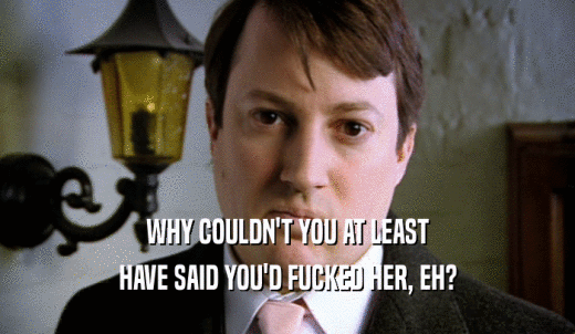 WHY COULDN'T YOU AT LEAST HAVE SAID YOU'D FUCKED HER, EH? 
