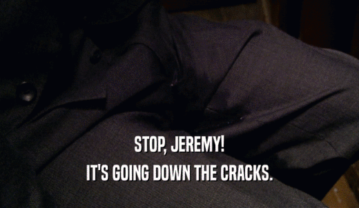 STOP, JEREMY! IT'S GOING DOWN THE CRACKS. 