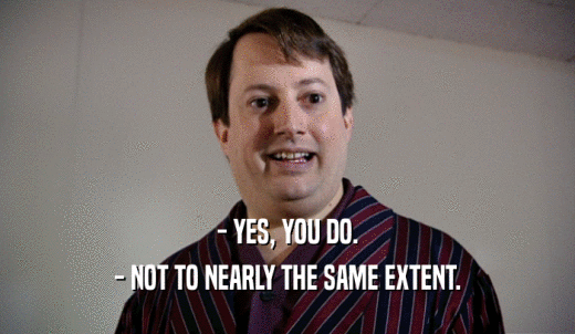 - YES, YOU DO. - NOT TO NEARLY THE SAME EXTENT. 