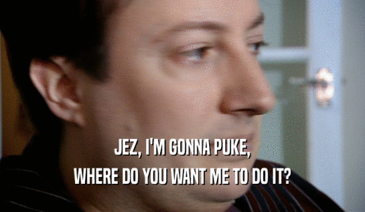 JEZ, I'M GONNA PUKE, WHERE DO YOU WANT ME TO DO IT? 