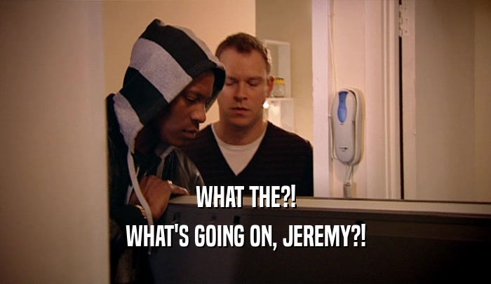 WHAT THE?!
 WHAT'S GOING ON, JEREMY?!
 