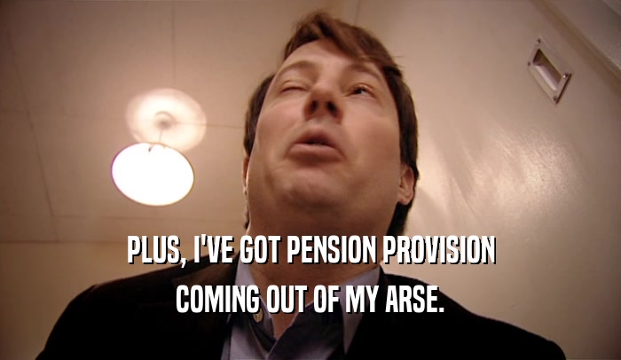 PLUS, I'VE GOT PENSION PROVISION COMING OUT OF MY ARSE. 