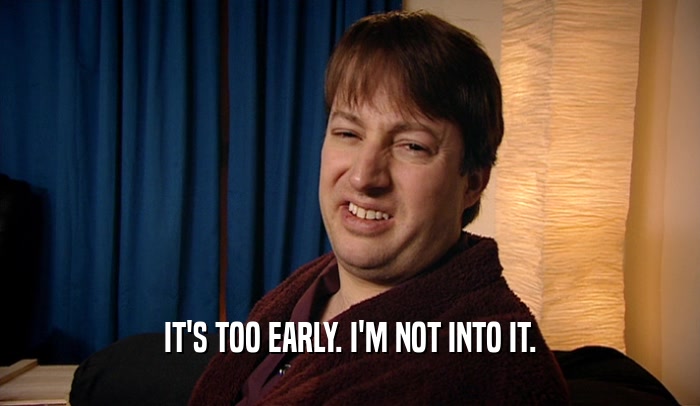IT'S TOO EARLY. I'M NOT INTO IT.  