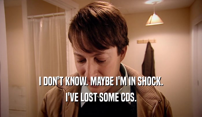 I DON'T KNOW. MAYBE I'M IN SHOCK. I'VE LOST SOME CDS. 