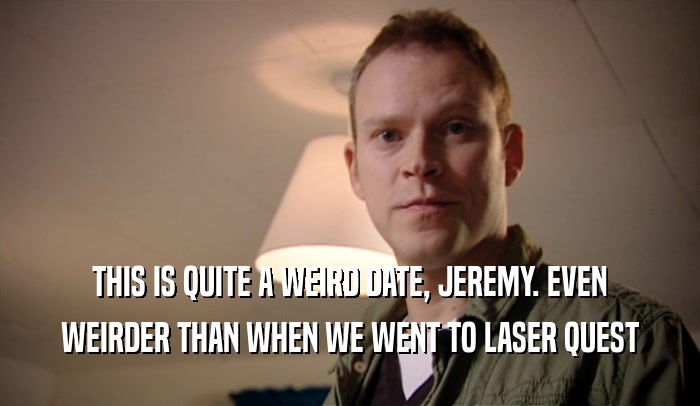 THIS IS QUITE A WEIRD DATE, JEREMY. EVEN WEIRDER THAN WHEN WE WENT TO LASER QUEST 