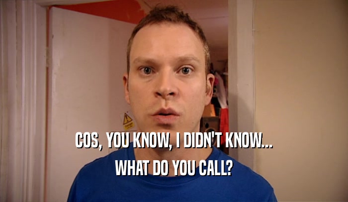 COS, YOU KNOW, I DIDN'T KNOW... WHAT DO YOU CALL? 